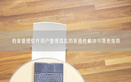 档案管理软件用户管理混乱的系统性解决与落地指南