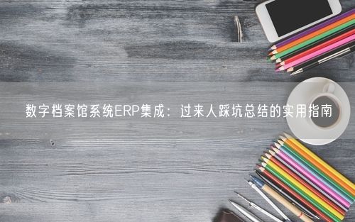 数字档案馆系统ERP集成:过来人踩坑总结的实用指南