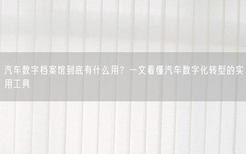 汽车数字档案馆到底有什么用？一文看懂汽车数字化转型的实用工具
