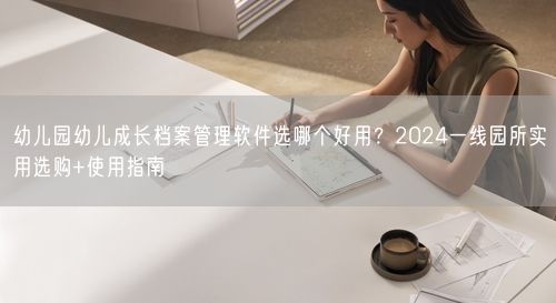 幼儿园幼儿成长档案管理软件选哪个好用？2024一线园所实用选购+使用指南