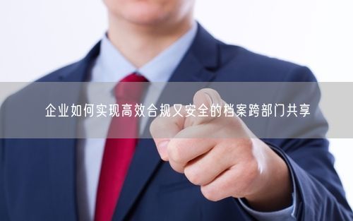 企业如何实现高效合规又安全的档案跨部门共享