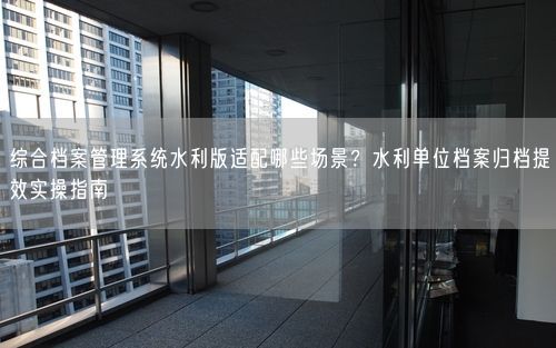 综合档案管理系统水利版适配哪些场景？水利单位档案归档提效实操指南