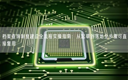 档案查询制度建设全流程实操指南：从起草到落地全步骤可直接复用