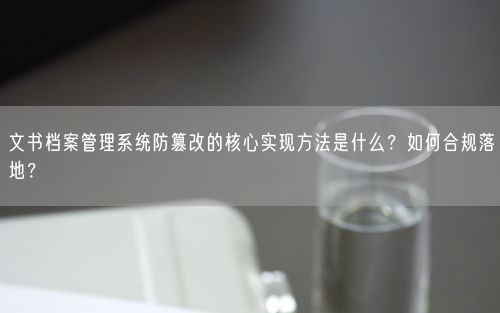 文书档案管理系统防篡改的核心实现方法是什么？如何合规落地？