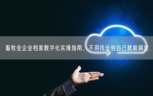 畜牧业企业档案数字化实操指南，不用找外包自己就能搞定