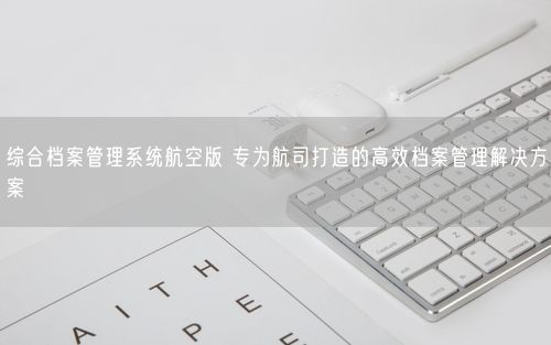 综合档案管理系统航空版 专为航司打造的高效档案管理解决方案