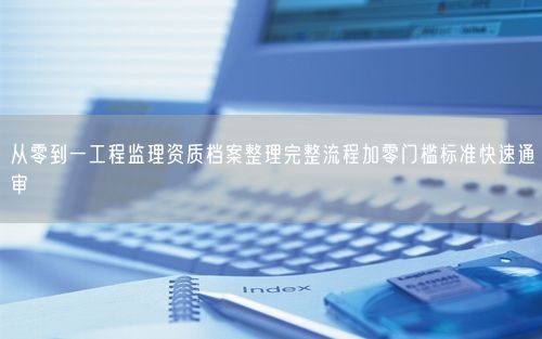 从零到一工程监理资质档案整理完整流程加零门槛标准快速通审