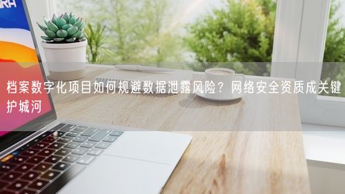 档案数字化项目如何规避数据泄露风险？网络安全资质成关键护城河