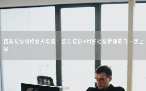 档案初级职称通关攻略：选对培训+用好档案管理软件一次上岸