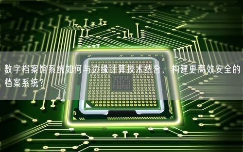 数字档案馆系统如何与边缘计算技术结合，构建更高效安全的档案系统？