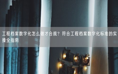 工程档案数字化怎么做才合规？符合工程档案数字化标准的实操全指南