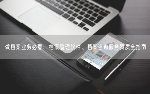 做档案业务必看：档案管理软件、档案咨询服务资质全指南