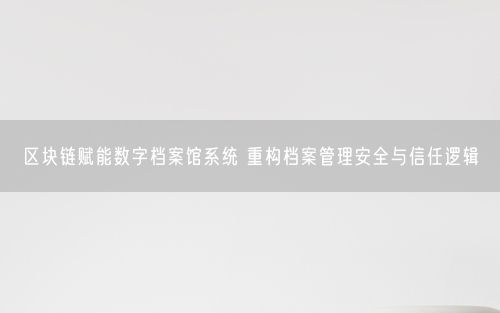 区块链赋能数字档案馆系统 重构档案管理安全与信任逻辑