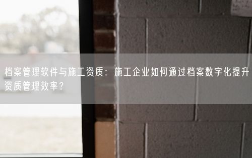 档案管理软件与施工资质：施工企业如何通过档案数字化提升资质管理效率？