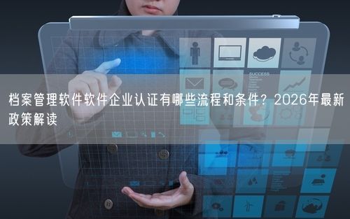 档案管理软件软件企业认证有哪些流程和条件？2026年最新政策解读