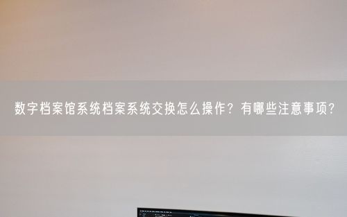 数字档案馆系统档案系统交换怎么操作？有哪些注意事项？