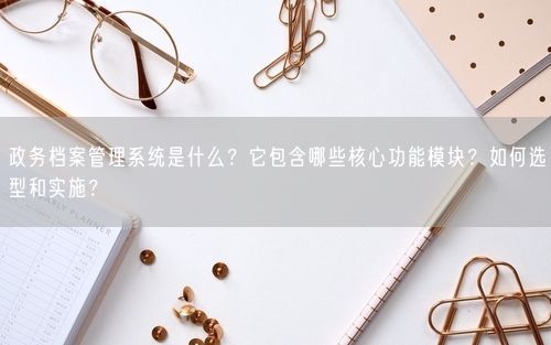 政务档案管理系统是什么？它包含哪些核心功能模块？如何选型和实施？