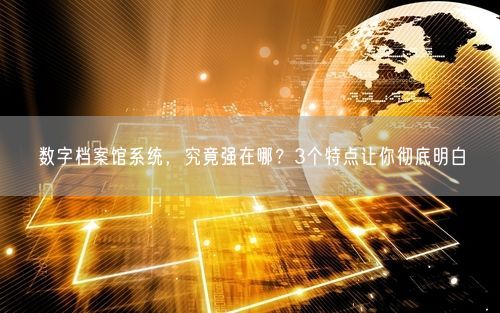 数字档案馆系统,究竟强在哪?3个特点让你彻底明白