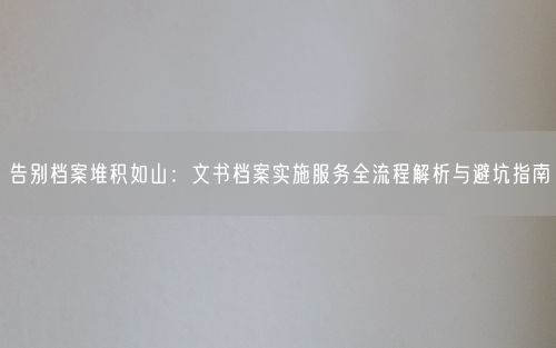 告别档案堆积如山：文书档案实施服务全流程解析与避坑指南