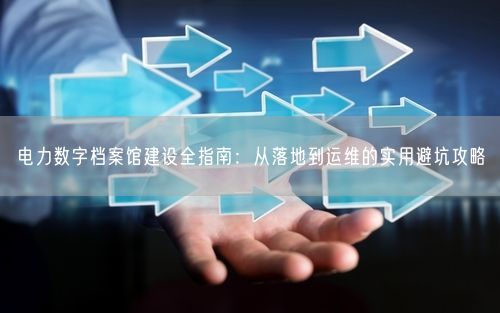 电力数字档案馆建设全指南：从落地到运维的实用避坑攻略