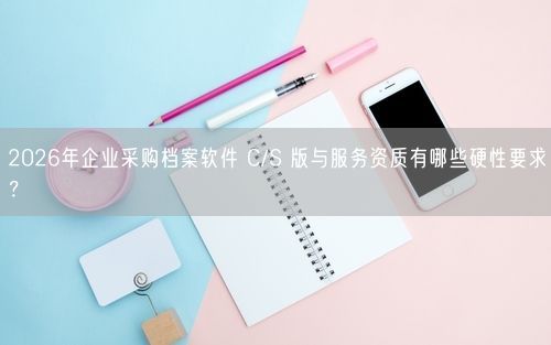 2026年企业采购档案软件 C/S 版与服务资质有哪些硬性要求?