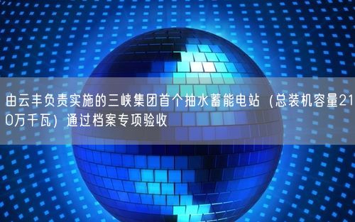 由云丰负责实施的三峡集团首个抽水蓄能电站（总装机容量210万千瓦）通过档案专项验收