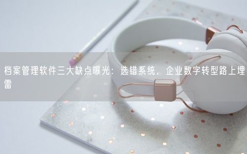 档案管理软件三大缺点曝光：选错系统，企业数字转型路上埋雷