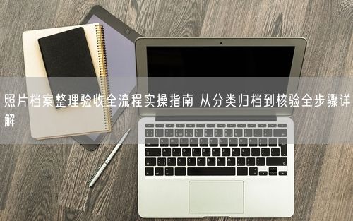 照片档案整理验收全流程实操指南 从分类归档到核验全步骤详解