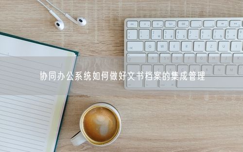 协同办公系统如何做好文书档案的集成管理
