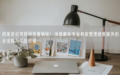 档案老化破损别急着销毁!深度解析专业档案整理修复服务的全流程与实战价值