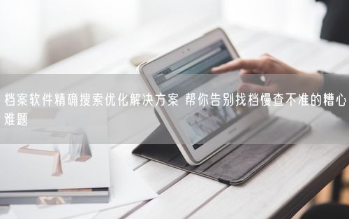 档案软件精确搜索优化解决方案 帮你告别找档慢查不准的糟心难题