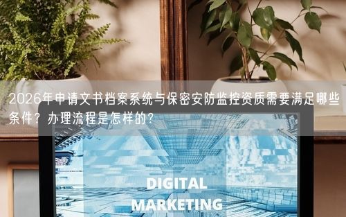 2026年申请文书档案系统与保密安防监控资质需要满足哪些条件？办理流程是怎样的？