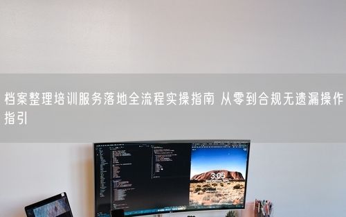 档案整理培训服务落地全流程实操指南 从零到合规无遗漏操作指引