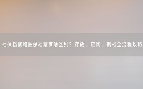 社保档案和医保档案有啥区别?存放、查询、调档全流程攻略