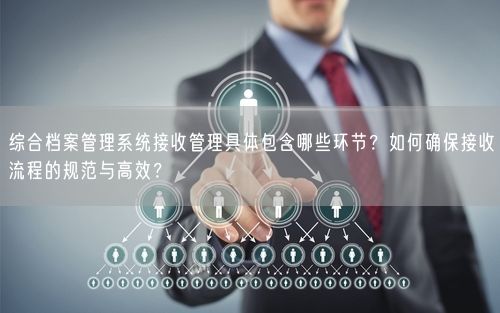 综合档案管理系统接收管理具体包含哪些环节？如何确保接收流程的规范与高效？