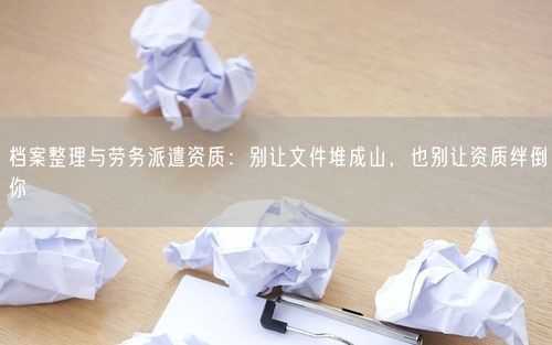 档案整理与劳务派遣资质:别让文件堆成山,也别让资质绊倒你