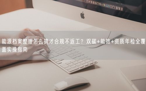 能源档案整理怎么搞才合规不返工？双碳+能效+资质年检全覆盖实操指南