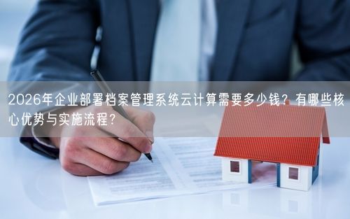 2026年企业部署档案管理系统云计算需要多少钱？有哪些核心优势与实施流程？