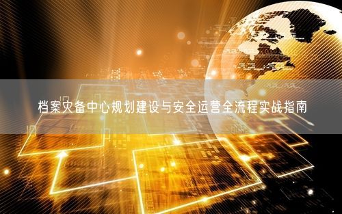 档案灾备中心规划建设与安全运营全流程实战指南