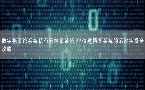 数字档案馆系统私有云档案系统 单位建档案系统的落地实操全攻略