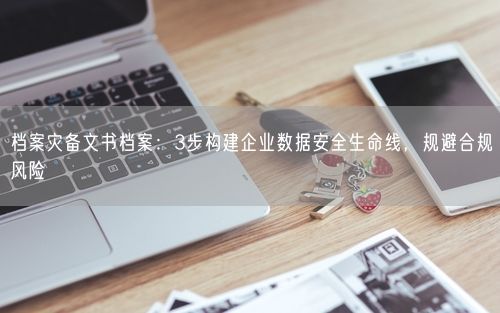 档案灾备文书档案：3步构建企业数据安全生命线，规避合规风险