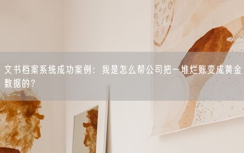 文书档案系统成功案例:我是怎么帮公司把一堆烂账变成黄金数据的?