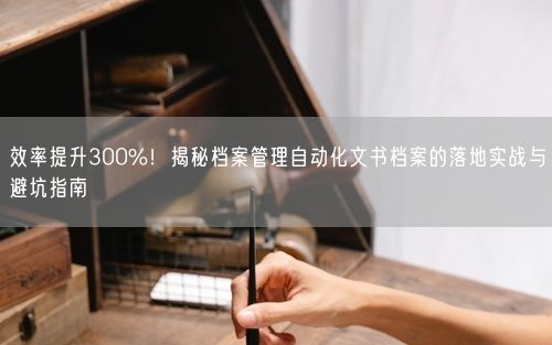 效率提升300%！揭秘档案管理自动化文书档案的落地实战与避坑指南