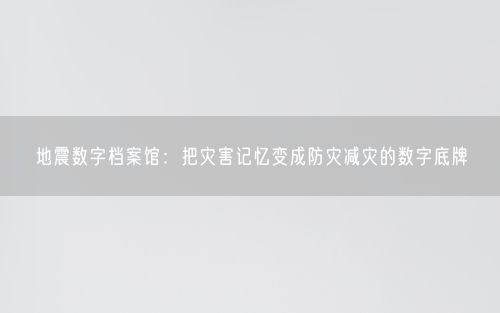 地震数字档案馆：把灾害记忆变成防灾减灾的数字底牌