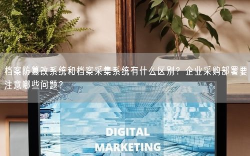 档案防篡改系统和档案采集系统有什么区别？企业采购部署要注意哪些问题？