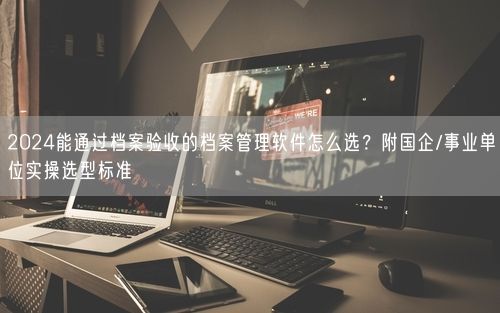 2024能通过档案验收的档案管理软件怎么选？附国企/事业单位实操选型标准