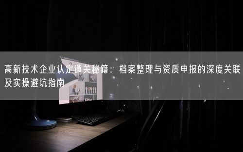 高新技术企业认定通关秘籍：档案整理与资质申报的深度关联及实操避坑指南
