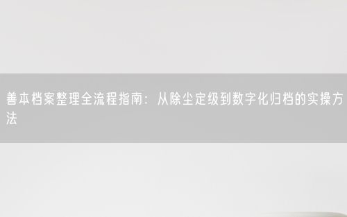 善本档案整理全流程指南:从除尘定级到数字化归档的实操方法