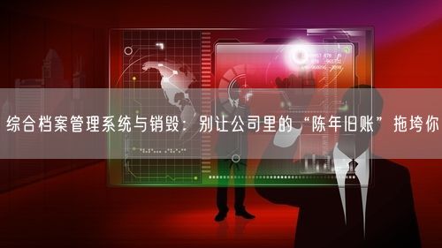 综合档案管理系统与销毁:别让公司里的“陈年旧账”拖垮你