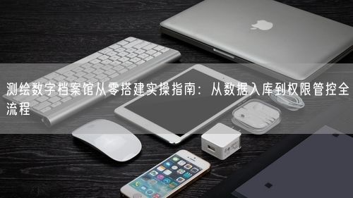 测绘数字档案馆从零搭建实操指南：从数据入库到权限管控全流程